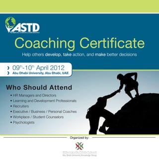 Coaching Certificate
        Help others develop, take action, and make better decisions


  09th-10th April 2012
  Abu Dhabi University, Abu Dhabi, UAE




Who Should Attend
 • HR Managers and Directors
 • Learning and Development Professionals
 • Recruiters
 • Executive / Business / Personal Coaches
 • Workplace / Student Counselors
 • Psychologists



                                         Organized by:
 