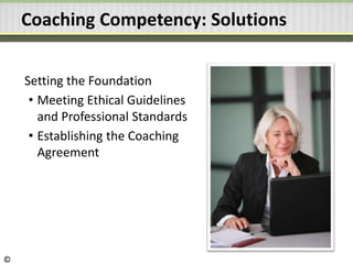 Coaching Competency: Solutions
Setting the Foundation
• Meeting Ethical Guidelines
and Professional Standards
• Establishing the Coaching
Agreement
©
 