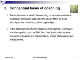 2. Conceptual basis of coaching
   The techniques chosen in the coaching process depend on the
       theoretical framework applied by the coach. Many of these
       techniques are based on positive psychology.

   In the organisations, Human Resource management techniques
       are often applied, such as 360º feed back (evaluation by team
       members, managers and collaborators), or also skill assessment,
       among others.




www.ciff.net                  Idoia Gorroño Arregui                    11
 