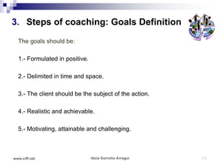 3. Steps of coaching: Goals Definition
  The goals should be:

  1.- Formulated in positive.

  2.- Delimited in time and space.

  3.- The client should be the subject of the action.

  4.- Realistic and achievable.

  5.- Motivating, attainable and challenging.



www.ciff.net                    Idoia Gorroño Arregui   15
 