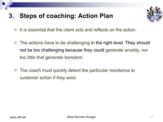 3. Steps of coaching: Action Plan

   It is essential that the client acts and reflects on the action.

   The actions have to be challenging in the right level. They should
       not be too challenging because they could generate anxiety, nor
       too little that generate boredom.

   The coach must quickly detect the particular resistance to
       customer action if they exist.




www.ciff.net                   Idoia Gorroño Arregui                     17
 