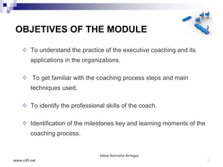 OBJETIVES OF THE MODULE

     To understand the practice of the executive coaching and its
         applications in the organizations.

     To get familiar with the coaching process steps and main
         techniques used.

     To identify the professional skills of the coach.

     Identification of the milestones key and learning moments of the
         coaching process.


                                   Idoia Gorroño Arregui
www.ciff.net                                                             2
 