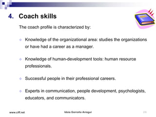 4. Coach skills
       The coach profile is characterized by:

              Knowledge of the organizational area: studies the organizations
               or have had a career as a manager.

              Knowledge of human-development tools: human resource
               professionals.

              Successful people in their professional careers.

              Experts in communication, people development, psychologists,
               educators, and communicators.


www.ciff.net                       Idoia Gorroño Arregui                    20
 