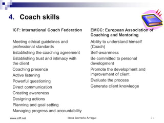 4. Coach skills
  ICF: International Coach Federation         EMCC: European Association of
                                              Coaching and Mentoring
  Meeting ethical guidelines and              Ability to understand himself
  professional standards                      (Coach)
  Establishing the coaching agreement         Self-awareness
  Establishing trust and intimacy with        Be committed to personal
  the client                                  development
  Coaching presence                           Promote the development and
  Active listening                            improvement of client
  Powerful questioning                        Evaluate the process
  Direct communication                        Generate client knowledge
  Creating awareness
  Designing actions
  Planning and goal setting
  Managing progress and accountability
www.ciff.net                  Idoia Gorroño Arregui                           21
 