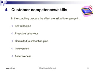 4. Customer competences/skills

      In the coaching process the client are asked to engange in:

       Self-reflection

       Proactive behaviour

       Commited to self action plan

       Involvement

       Assertiveness



www.ciff.net                  Idoia Gorroño Arregui                 22
 