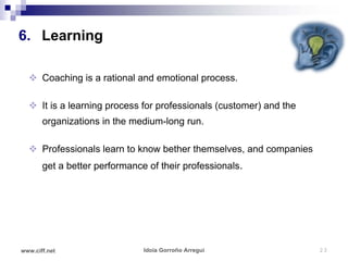 6. Learning

   Coaching is a rational and emotional process.

   It is a learning process for professionals (customer) and the
       organizations in the medium-long run.

   Professionals learn to know bether themselves, and companies
       get a better performance of their professionals.




www.ciff.net                   Idoia Gorroño Arregui                23
 