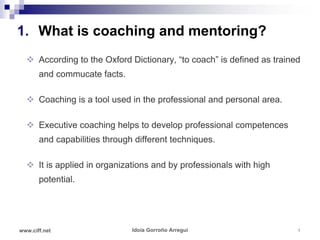 1. What is coaching and mentoring?
   According to the Oxford Dictionary, “to coach” is defined as trained
       and commucate facts.

   Coaching is a tool used in the professional and personal area.

   Executive coaching helps to develop professional competences
       and capabilities through different techniques.

   It is applied in organizations and by professionals with high
       potential.




www.ciff.net                   Idoia Gorroño Arregui                   4
 