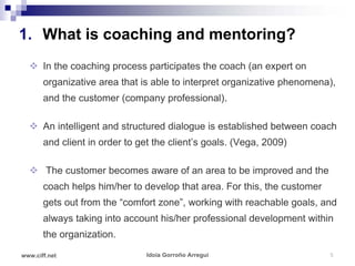 1. What is coaching and mentoring?
   In the coaching process participates the coach (an expert on
       organizative area that is able to interpret organizative phenomena),
       and the customer (company professional).

   An intelligent and structured dialogue is established between coach
       and client in order to get the client’s goals. (Vega, 2009)

   The customer becomes aware of an area to be improved and the
       coach helps him/her to develop that area. For this, the customer
       gets out from the “comfort zone”, working with reachable goals, and
       always taking into account his/her professional development within
       the organization.

www.ciff.net                    Idoia Gorroño Arregui                     5
 