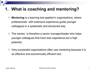 1. What is coaching and mentoring?
   Mentoring is a learning tool applied in organisations, where
       professionals with extensive experience guide younger
       colleagues in a systematic and structured way.

   The mentor is therefore a senior manager/leader who helps
       younger colleagues that have less experience but a high
       potential.

   Very successful organisations often use mentoring because it is
       an effective and economically efficient tool.




www.ciff.net                   Idoia Gorroño Arregui                  6
 