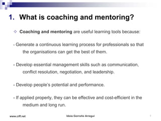 1. What is coaching and mentoring?
   Coaching and mentoring are useful learning tools because:

  - Generate a continuous learning process for professionals so that
         the organisations can get the best of them.

  - Develop essential management skills such as communication,
         conflict resolution, negotiation, and leadership.

  - Develop people’s potential and performance.

  - If applied properly, they can be effective and cost-efficient in the
         medium and long run.

www.ciff.net                    Idoia Gorroño Arregui                      7
 