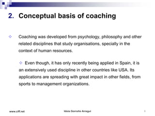 2. Conceptual basis of coaching

      Coaching was developed from psychology, philosophy and other
       related disciplines that study organisations, specially in the
       context of human resources.

        Even though, it has only recently being applied in Spain, it is
       an extensively used discipline in other countries like USA. Its
       applications are spreading with great impact in other fields, from
       sports to management organizations.




www.ciff.net                    Idoia Gorroño Arregui                       8
 