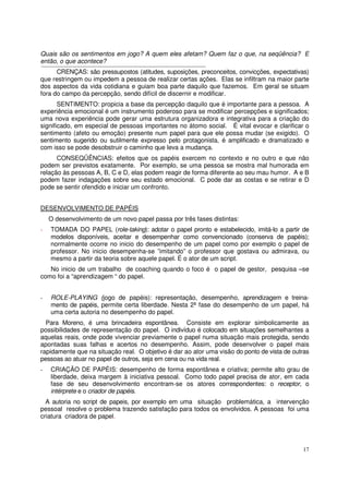 17
Quais são os sentimentos em jogo? A quem eles afetam? Quem faz o que, na seqüência? E
então, o que acontece?
CRENÇAS: são pressupostos (atitudes, suposições, preconceitos, convicções, expectativas)
que restringem ou impedem a pessoa de realizar certas ações. Elas se infiltram na maior parte
dos aspectos da vida cotidiana e guiam boa parte daquilo que fazemos. Em geral se situam
fora do campo da percepção, sendo difícil de discernir e modificar.
SENTIMENTO: propicia a base da percepção daquilo que é importante para a pessoa. A
experiência emocional é um instrumento poderoso para se modificar percepções e significados;
uma nova experiência pode gerar uma estrutura organizadora e integrativa para a criação do
significado, em especial de pessoas importantes no átomo social. É vital evocar e clarificar o
sentimento (afeto ou emoção) presente num papel para que ele possa mudar (se exigido). O
sentimento sugerido ou sutilmente expresso pelo protagonista, é amplificado e dramatizado e
com isso se pode desobstruir o caminho que leva a mudança.
CONSEQÜÊNCIAS: efeitos que os papéis exercem no contexto e no outro e que não
podem ser previstos exatamente. Por exemplo, se uma pessoa se mostra mal humorada em
relação às pessoas A, B, C e D, elas podem reagir de forma diferente ao seu mau humor. A e B
podem fazer indagações sobre seu estado emocional. C pode dar as costas e se retirar e D
pode se sentir ofendido e iniciar um confronto.
DESENVOLVIMENTO DE PAPÉIS
O desenvolvimento de um novo papel passa por três fases distintas:
- TOMADA DO PAPEL (role-taking): adotar o papel pronto e estabelecido, imitá-lo a partir de
modelos disponíveis, aceitar e desempenhar como convencionado (conserva de papéis);
normalmente ocorre no inicio do desempenho de um papel como por exemplo o papel de
professor. No inicio desempenha-se ”imitando” o professor que gostava ou admirava, ou
mesmo a partir da teoria sobre aquele papel. É o ator de um script.
No inicio de um trabalho de coaching quando o foco é o papel de gestor, pesquisa –se
como foi a “aprendizagem “ do papel.
- ROLE-PLAYING (jogo de papéis): representação, desempenho, aprendizagem e treina-
mento de papéis, permite certa liberdade. Nesta 2ª fase do desempenho de um papel, há
uma certa autoria no desempenho do papel.
Para Moreno, é uma brincadeira espontânea. Consiste em explorar simbolicamente as
possibilidades de representação do papel. O indivíduo é colocado em situações semelhantes a
aquelas reais, onde pode vivenciar previamente o papel numa situação mais protegida, sendo
apontadas suas falhas e acertos no desempenho. Assim, pode desenvolver o papel mais
rapidamente que na situação real. O objetivo é dar ao ator uma visão do ponto de vista de outras
pessoas ao atuar no papel de outros, seja em cena ou na vida real.
- CRIAÇÃO DE PAPÉIS: desempenho de forma espontânea e criativa; permite alto grau de
liberdade, deixa margem à iniciativa pessoal. Como todo papel precisa de ator, em cada
fase de seu desenvolvimento encontram-se os atores correspondentes: o receptor, o
intérprete e o criador de papéis.
A autoria no script de papeis, por exemplo em uma situação problemática, a intervenção
pessoal resolve o problema trazendo satisfação para todos os envolvidos. A pessoas foi uma
criatura criadora de papel.
 