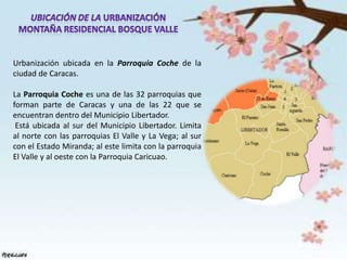 Urbanización ubicada en la Parroquia Coche de la
ciudad de Caracas.

La Parroquia Coche es una de las 32 parroquias que
forman parte de Caracas y una de las 22 que se
encuentran dentro del Municipio Libertador.
 Está ubicada al sur del Municipio Libertador. Limita
al norte con las parroquias El Valle y La Vega; al sur
con el Estado Miranda; al este limita con la parroquia
El Valle y al oeste con la Parroquia Caricuao.
 