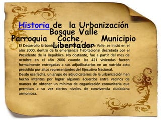 Historia de la Urbanización
                    Bosque Valle
Parroquia Coche,                                  Municipio
                       Libertador decretada por el
  El Desarrollo Urbanístico Urbanización Bosque Valle, se inició en el
  año 2000, dentro de la emergencia habitacional
    Presidente de la República. No obstante, fue a partir del mes de
    octubre en el año 2006 cuando las 421 viviendas fueron
    formalmente entregadas a sus adjudicatarios en un nutrido acto
    presidido por altos representantes del Ejecutivo Nacional.
    Desde esa fecha, un grupo de adjudicatarios de la urbanización han
    hecho intentos por lograr algunos acuerdos entre vecinos de
    manera de obtener un mínimo de organización comunitaria que
    permitan a su vez ciertos niveles de convivencia ciudadana
    armoniosa.
 