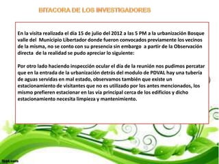 En la visita realizada el día 15 de julio del 2012 a las 5 PM a la urbanización Bosque
valle del Municipio Libertador donde fueron convocados previamente los vecinos
de la misma, no se conto con su presencia sin embargo a partir de la Observación
directa de la realidad se pudo apreciar lo siguiente:

Por otro lado haciendo inspección ocular el día de la reunión nos pudimos percatar
que en la entrada de la urbanización detrás del modulo de PDVAL hay una tubería
de aguas servidas en mal estado, observamos también que existe un
estacionamiento de visitantes que no es utilizado por los antes mencionados, los
mismo prefieren estacionar en las vía principal cerca de los edificios y dicho
estacionamiento necesita limpieza y mantenimiento.
 