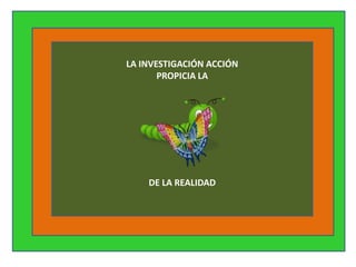 LA INVESTIGACIÓN ACCIÓN
       PROPICIA LA




    DE LA REALIDAD
 