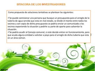 Como propuesta de soluciones tentativas se plantean las siguientes:

Se puede comisionar una persona que busque un presupuesto para el arreglo de la
tubería de agua servida que esta en mal estado, se divide el monto entre todos los
vecinos y con copia de dicho presupuesto se podría enviar un comunicado a los
vecinos exponiendo la situación y pedirle su parte de aporte para solventar la
situación.
Se podría acudir al Consejo comunal, si este decide entrar en funcionamiento, para
que acuda alguna entidad a solicitar a poyo para el arreglo de dicha tubería que esta
en un área común.
 