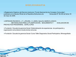 Reglamento Orgánico del Servicio Autónomo “Fondo Nacional de los Consejos Comunales”,
publicado en la Gaceta Oficial de la República Bolivariana de   Venezuela Nº 38.439 de fecha 18
de mayo de 2006.


ORTEGON PACHECO, J. F. y ROURA , H. (2005). Serie EL MARCO LOGICO.
       METODOLOGIA PARA LA PLANIFICACION, SEGUIMIENTO Y             EVALUACION DE
PROYECTOS PROGRAMAS, CEPAL-ILPES

Fundación Escuela de gerencia Social :Sistematización de experiencias de participación y
organización comunitaria a través de las comunas

Fundación Escuela de gerencia Social :Curso Taller Diagnostico Social Participativo; Mimeografiado
 