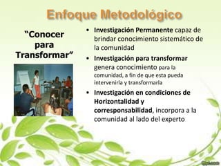 • Investigación Permanente capaz de
  “Conocer       brindar conocimiento sistemático de
    para         la comunidad
Transformar”   • Investigación para transformar
                 genera conocimiento para la
                 comunidad, a fin de que esta pueda
                 intervenirla y transformarla
               • Investigación en condiciones de
                 Horizontalidad y
                 corresponsabilidad, incorpora a la
                 comunidad al lado del experto
 