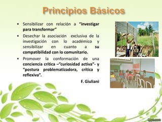 • Sensibilizar con relación a “investigar
  para transformar”
• Desechar la asociación exclusiva de la
  investigación con lo académico y
  sensibilizar    en     cuanto      a     su
  compatibilidad con lo comunitario.
• Promover la conformación de una
  conciencia crítica –”curiosidad activa”- y
  “postura problematizadora, crítica y
  reflexiva”.
                                  F. Giuliani
 
