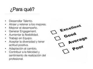 ¿Para qué?
•  Desarrollar Talento.
•  Atraer y retener a los mejores.
•  Mejorar el desempeño.
•  Generar Engagement.
•  Aumentar la ﬂexibilidad.
•  Trabajo en Equipo.
•  Aceptar la diversidad y tener
actitud positiva.
•  Adaptación al cambio.
•  Contribuir a la felicidad y
sentimiento de realización del
profesional.
 