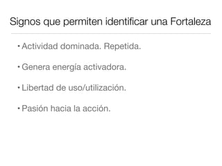 Signos que permiten identiﬁcar una Fortaleza
• Actividad dominada. Repetida.
• Genera energía activadora.
• Libertad de uso/utilización.
• Pasión hacia la acción.
 