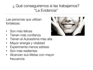 ¿ Qué conseguiremos si las trabajamos?
“La Evidencia”
Las personas que utilizan
fortalezas:

•  Son más felices
•  Tienen más conﬁanza
•  Tienen el Autoestima más alta
•  Mayor energía y vitalidad
•  Experimenta menos estress
•  Son más resilientes
•  Alcanzan sus Metas con mayor
frecuencia
 
