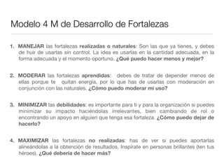 Modelo 4 M de Desarrollo de Fortalezas
1.  MANEJAR las fortalezas realizadas o naturales: Son las que ya tienes, y debes
de huir de usarlas sin control. La idea es usarlas en la cantidad adecuada, en la
forma adecuada y el momento oportuno. ¿Qué puedo hacer menos y mejor?
2.  MODERAR las fortalezas  aprendidas:   debes de tratar de depender menos de
ellas porque te   quitan energía, por lo que has de usarlas con moderación en
conjunción con las naturales. ¿Cómo puedo moderar mi uso?
3.  MINIMIZAR las debilidades: es importante para ti y para la organización si puedes
minimizar su impacto haciéndolas irrelevantes, bien cambiando de rol o
encontrando un apoyo en alguien que tenga esa fortaleza. ¿Cómo puedo dejar de
hacerlo?
4.  MAXIMIZAR las fortalezas  no realizadas: has de ver si puedes aportarlas
alineándolas a la obtención de resultados. Inspírate en personas brillantes (ten tus
héroes). ¿Qué debería de hacer más?
 