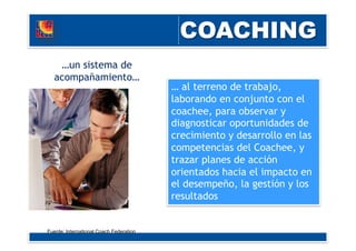 … al terreno de trabajo,
laborando en conjunto con el
coachee, para observar y
diagnosticar oportunidades de
crecimiento y desarrollo en las
competencias del Coachee, y
trazar planes de acción
orientados hacia el impacto en
el desempeño, la gestión y los
resultados
…un sistema de
acompañamiento…
Fuente: International Coach Federation
 