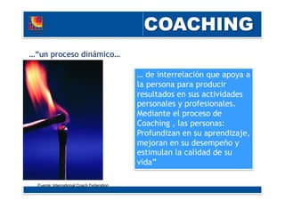 …“un proceso dinámico…
… de interrelación que apoya a
la persona para producir
resultados en sus actividades
personales y profesionales.
Mediante el proceso de
Coaching , las personas:
Profundizan en su aprendizaje,
mejoran en su desempeño y
estimulan la calidad de su
vida”
Fuente: International Coach Federation
 