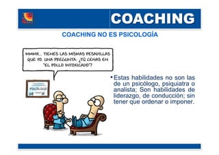 COACHING NO ES PSICOLOGÍA
• Estas habilidades no son las
de un psicólogo, psiquiatra o
analista; Son habilidades de
liderazgo, de conducción; sin
tener que ordenar o imponer.
 