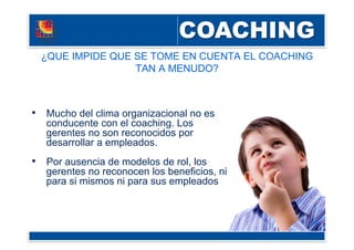 ¿QUE IMPIDE QUE SE TOME EN CUENTA EL COACHING
TAN A MENUDO?
•  Mucho del clima organizacional no es
conducente con el coaching. Los
gerentes no son reconocidos por
desarrollar a empleados.
•  Por ausencia de modelos de rol, los
gerentes no reconocen los beneficios, ni
para si mismos ni para sus empleados
 