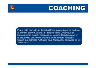 Pues, este carruaje se llamaba Kocsi, palabra que se traduce
al alemán como Kutsche, al italiano como Cocchio, y al
francés como Coach. Entonces, el término Coaching que en
la actualidad utilizamos proviene de la palabra francesa
Coach que significa “vehículo para transportar personas de un
sitio a otro”.
 