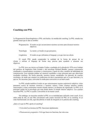 Coaching con PNL
La Programación Neurolingüística o PNL está hecha a la medida del coaching. La PNL estudia tres
grandes áreas que le dan su nombre:
Programación El modo en que secuenciamos nuestras acciones para alcanzar nuestros
objetivos.
Neurología La mente y el modo en que pensamos.
Lingüística El modo en que utilizamos el lenguaje y en que éste nos afecta.
El coach PNL puede comprender la realidad de la forma de pensar de su
cliente y utilizar el lenguaje de forma muy precisa para ayudarle a alcanzar sus
objetivos.
La PNL tuvo sus inicios en Estados Unidos a mediados de la década de 1970 con el trabajo
del profesor de lingüística John Grinder y del psicólogo Richard Bandler, quienes comenzaron
estudiando a comunicadores excelentes y construyeron, a partir de ellos, modelos de habilidades de
comunicación. Esos métodos podían ser entonces enseñados a otras personas para que obtuvieran
resultados similares. De forma parecida, nosotros hemos «modelado» los patrones de coaches
excelentes, de modo que estamos en condiciones de decir exactamente qué es lo que funciona y lo
que no. No necesitas, pues, reinventar la rueda para convertirte en un buen coach.
La PNL estudia también el modo en que estructuramos nuestra experiencia subjetiva: cómo
pensamos acerca de nuestras creencias y nuestros valores, Cómo creamos nuestros estados
emocionales y cómo construimos nuestro mundo interior y le dotamos de significado. La PNL es el
principal campo de la psicología que trata desde dentro el mundo interior subjetivo. Los coaches
necesitan PNL. La PNL te ayuda a convertirte en un master coach.
Sin embargo, no necesitas estudiar la PNL en su totalidad para utilizarla como coach. Si no
sabes nada de ella, en este libro encontrarás todo cuanto necesitas de PNL en tu coaching. Si ya
estás familiarizado con ella, aquí descubrirás el modo de integrarla en tu práctica del coaching.
¿Qué es lo que la PNL aporta al coaching?
• Velocidad Las técnicas de PNL funcionan rápidamente.
• Planteamiento pragmático. Si lo que haces no funciona, haz otra cosa.
 
