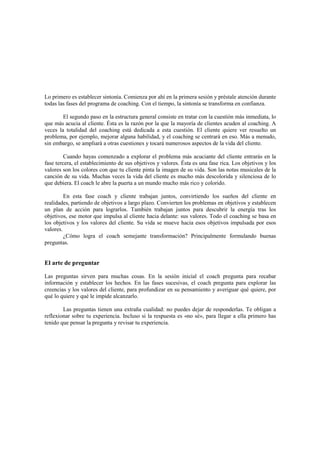 Lo primero es establecer sintonía. Comienza por ahí en la primera sesión y préstale atención durante
todas las fases del programa de coaching. Con el tiempo, la sintonía se transforma en confianza.
El segundo paso en la estructura general consiste en tratar con la cuestión más inmediata, lo
que más acucia al cliente. Ésta es la razón por la que la mayoría de clientes acuden al coaching. A
veces la totalidad del coaching está dedicada a esta cuestión. El cliente quiere ver resuelto un
problema, por ejemplo, mejorar alguna habilidad, y el coaching se centrará en eso. Más a menudo,
sin embargo, se ampliará a otras cuestiones y tocará numerosos aspectos de la vida del cliente.
Cuando hayas comenzado a explorar el problema más acuciante del cliente entrarás en la
fase tercera, el establecimiento de sus objetivos y valores. Ésta es una fase rica. Los objetivos y los
valores son los colores con que tu cliente pinta la imagen de su vida. Son las notas musicales de la
canción de su vida. Muchas veces la vida del cliente es mucho más descolorida y silenciosa de lo
que debiera. El coach le abre la puerta a un mundo mucho más rico y colorido.
En esta fase coach y cliente trabajan juntos, convirtiendo los sueños del cliente en
realidades, partiendo de objetivos a largo plazo. Convierten los problemas en objetivos y establecen
un plan de acción para lograrlos. También trabajan juntos para descubrir la energía tras los
objetivos, ese motor que impulsa al cliente hacia delante: sus valores. Todo el coaching se basa en
los objetivos y los valores del cliente. Su vida se mueve hacia esos objetivos impulsada por esos
valores.
¿Cómo logra el coach semejante transformación? Principalmente formulando buenas
preguntas.
El arte de preguntar
Las preguntas sirven para muchas cosas. En la sesión inicial el coach pregunta para recabar
información y establecer los hechos. En las fases sucesivas, el coach pregunta para explorar las
creencias y los valores del cliente, para profundizar en su pensamiento y averiguar qué quiere, por
qué lo quiere y qué le impide alcanzarlo.
Las preguntas tienen una extraña cualidad: no puedes dejar de responderlas. Te obligan a
reflexionar sobre tu experiencia. Incluso si la respuesta es «no sé», para llegar a ella primero has
tenido que pensar la pregunta y revisar tu experiencia.
 