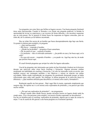 Las preguntas son como faros que brillan en lugares oscuros. Una buena pregunta iluminará
áreas antes desconocidas. Cuando le formulas a un cliente una pregunta poderosa, le brindas la
oportunidad de revisar su experiencia y sus recursos de forma diferente, y de encontrar respuestas
que no creía poseer. Por lo general el cliente busca las respuestas en lugares conocidos, pero no
están ahí, de lo contrario ya las hubiese encontrado.
Hay un relato Zen acerca de un hombre que busca desesperadamente algo bajo una farola.
Un peatón se detiene para ayudarle y le pregunta:
— ¿Qué está buscando?
—Mis llaves —responde el hombre.
— ¿Dónde las ha perdido? —pregunta el buen samaritano.
—Oh, las perdí en casa —contesta el hombre.
—Un momento —dice el esforzado caminante—, ¿las perdió en casa y las busca aquí, en la
calle?
—En casa está oscuro —responde el hombre— y no puedo ver. Aquí hay más luz, de modo
que prefiero buscar aquí.
El coach formula preguntas que arrojan luz sobre los lugares adecuados.
Una de las preguntas más interesantes que jamás me han formulado (Andrea) me la hicieron
durante una entrevista sobre cómo hacía coaching y formación. Algunas personas estaban
modelando mis habilidades de coaching y formación, y no sólo les interesaba verme en acción, sino
también conocer mis estrategias mentales y mis objetivos y valores en relación con ambas
actividades. Había estado respondiendo sus preguntas sin pensármelo demasiado porque ya había
reflexionado antes sobre todo aquello. Sin embargo, la última pregunta de la entrevista marcó la
diferencia. « ¿Qué metáfora utilizaría para describirse a sí misma como coach y formadora?»
Realmente aquello me hizo pensar... Dejé vagar libre la mente, esperando simplemente que
surgiese algo. De repente me vi a mí misma como exploradora de pirámides, y me pareció que tenía
mucho sentido.
— ¿Por qué una exploradora de pirámides? —me preguntaron.
—Porque cuando sabes dónde buscar, puedes encontrar tesoros en lugares donde nadie ha
estado antes. ¡Veo a las personas como templos, con tesoros Ocultos esperando ser descubiertos!
Esa fue mi metáfora para el coaching: exploradora de pirámides, alguien que es capaz de extraer lo
mejor. Y me di cuenta de ello gracias a una buena pregunta en el momento oportuno.
 