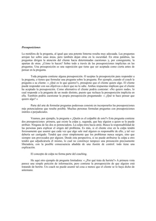 Presuposiciones
La metáfora de la pregunta, al igual que una potente linterna resulta muy adecuada. Las preguntas
arrojan luz sobre unas áreas, pero también dejan otras en la oscuridad. En otras palabras, las
preguntas dirigen la atención del cliente hacia determinadas cuestiones y, por consiguiente, la
apartan de otras. ¿Cómo lo hacen? Sobre todo a través de las presuposiciones implícitas en las
preguntas. Una presuposición es una suposición que tiene que ser aceptada como cierta antes de
pensar en la pregunta.
Toda pregunta contiene alguna presuposición. O aceptas la presuposición para responder a
la pregunta, o tienes que formular una pregunta sobre la pregunta. Por ejemplo, cuando el coach le
pregunta a su cliente: « ¿Qué es lo que quieres?», presupone que el cliente quiere algo. El cliente
puede responder con sus objetivos o decir que no lo sabe. Ambas respuestas implican que el cliente
ha aceptado la presuposición. Como alternativa el cliente podría contestar: «No quiero nada», lo
cual responde a la pregunta de un modo distinto, puesto que rechaza la presuposición implícita en
ella. También podría cuestionar la propia presuposición preguntando: « ¿Qué te hace pensar que
quiero algo? »
Parte del arte de formular preguntas poderosas consiste en incorporarles las presuposiciones
más potenciadoras que resulte posible. Muchas personas formulan preguntas con presuposiciones
inútiles o perjudiciales.
Veamos, por ejemplo, la pregunta « ¿Quién es el culpable de esto?» Esta pregunta contiene
dos presuposiciones: primera, que existe la culpa y, segunda, que hay alguien a quien se le puede
atribuir. Ninguna de las dos es potenciadora. La culpa mira hacia atrás. Busca la responsabilidad de
las personas para explicar el origen del problema. Es más, si el cliente cree en la culpa tendrá
forzosamente que asumir que cada vez que algo sale mal alguien es responsable de ello, y tal vez
debería ser castigado. Tendrá que creer simplemente que los problemas nunca surgen, sino que
siempre son provocados por alguien. Desde esta perspectiva, si no puede atribuirse la culpa a otro
tendrá que adjudicársela él mismo, lo cual no constituye tampoco una presunción precisamente
liberadora, con la posible consecuencia añadida de una ilusión de control: todo tiene una
explicación.
El concepto de culpa no forma parte del coaching.
He aquí otro ejemplo de pregunta limitadora: « ¿Por qué trata de herirte?» A primera vista
parece una simple petición de información, pero contiene la presuposición de que alguien está
tratando de herirte. Un coach no puede asumir tal cosa a menos que el cliente se lo haya dicho de
antemano.
 