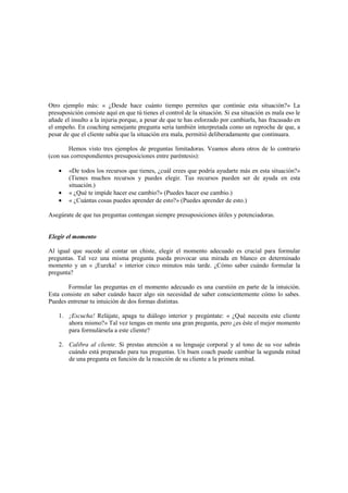 Otro ejemplo más: « ¿Desde hace cuánto tiempo permites que continúe esta situación?» La
presuposición consiste aquí en que tú tienes el control de la situación. Si esa situación es mala eso le
añade el insulto a la injuria porque, a pesar de que te has esforzado por cambiarla, has fracasado en
el empeño. En coaching semejante pregunta seria también interpretada como un reproche de que, a
pesar de que el cliente sabía que la situación era mala, permitió deliberadamente que continuara.
Hemos visto tres ejemplos de preguntas limitadoras. Veamos ahora otros de lo contrario
(con sus correspondientes presuposiciones entre paréntesis):
• «De todos los recursos que tienes, ¿cuál crees que podría ayudarte más en esta situación?»
(Tienes muchos recursos y puedes elegir. Tus recursos pueden ser de ayuda en esta
situación.)
• « ¿Qué te impide hacer ese cambio?» (Puedes hacer ese cambio.)
• « ¿Cuántas cosas puedes aprender de esto?» (Puedes aprender de esto.)
Asegúrate de que tus preguntas contengan siempre presuposiciones útiles y potenciadoras.
Elegir el momento
Al igual que sucede al contar un chiste, elegir el momento adecuado es crucial para formular
preguntas. Tal vez una misma pregunta pueda provocar una mirada en blanco en determinado
momento y un « ¡Eureka! » interior cinco minutos más tarde. ¿Cómo saber cuándo formular la
pregunta?
Formular las preguntas en el momento adecuado es una cuestión en parte de la intuición.
Esta consiste en saber cuándo hacer algo sin necesidad de saber conscientemente cómo lo sabes.
Puedes entrenar tu intuición de dos formas distintas.
1. ¡Escucha! Relájate, apaga tu diálogo interior y pregúntate: « ¿Qué necesita este cliente
ahora mismo?» Tal vez tengas en mente una gran pregunta, pero ¿es éste el mejor momento
para formulársela a este cliente?
2. Calibra al cliente. Si prestas atención a su lenguaje corporal y al tono de su voz sabrás
cuándo está preparado para tus preguntas. Un buen coach puede cambiar la segunda mitad
de una pregunta en función de la reacción de su cliente a la primera mitad.
 