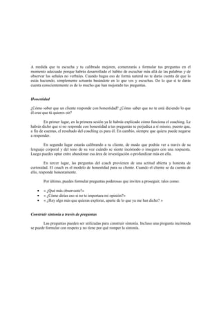 A medida que tu escucha y tu calibrado mejoren, comenzarás a formular tus preguntas en el
momento adecuado porque habrás desarrollado el hábito de escuchar más allá de las palabras y de
observar las señales no verbales. Cuando hagas eso de forma natural no te darás cuenta de que lo
estás haciendo, simplemente actuarás basándote en lo que ves y escuchas. De lo que sí te darás
cuenta conscientemente es de lo mucho que han mejorado tus preguntas.
Honestidad
¿Cómo saber que un cliente responde con honestidad? ¿Cómo saber que no te está diciendo lo que
él cree que tú quieres oír?
En primer lugar, en la primera sesión ya le habrás explicado cómo funciona el coaching. Le
habrás dicho que si no responde con honestidad a tus preguntas se perjudica a sí mismo, puesto que,
a fin de cuentas, el resultado del coaching es para él. En cambio, siempre que quiera puede negarse
a responder.
En segundo lugar estarás calibrando a tu cliente, de modo que podrás ver a través de su
lenguaje corporal y del tono de su voz cuándo se siente incómodo o inseguro con una respuesta.
Luego puedes optar entre abandonar esa área de investigación o profundizar más en ella.
En tercer lugar, las preguntas del coach provienen de una actitud abierta y honesta de
curiosidad. El coach es el modelo de honestidad para su cliente. Cuando el cliente se da cuenta de
ello, responde honestamente.
Por último, puedes formular preguntas poderosas que inviten a proseguir, tales como:
• « ¿Qué más observaste?»
• « ¿Cómo dirías eso si no te importara mi opinión?»
• « ¿Hay algo más que quieras explorar, aparte de lo que ya me has dicho? »
Construir sintonía a través de preguntas
Las preguntas pueden ser utilizadas para construir sintonía. Incluso una pregunta incómoda
se puede formular con respeto y no tiene por qué romper la sintonía.
 