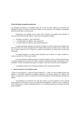 Cómo formular preguntas poderosas
Las preguntas constituyen el principal medio por el que el coach explora las cuestiones que
importan al cliente y le ayuda a resolverlas. Pueden ser muy poderosas. Sin embargo, las preguntas
poderosas tienen que ser muy precisas.
Supongamos, por ejemplo, que el coach quiere formular una pregunta para descubrir el
valor que genera determinado objetivo. Aquí tienes tres preguntas posibles:
• «Si logras ese objetivo, ¿qué te aportará?»
• « ¿Cuando logres ese objetivo, qué te aportará?»
• « ¿Cuando logres ese objetivo, qué significará para ti?»
La primera pregunta introduce un elemento de duda («si») sobre el logro de ese objetivo por
parte del cliente. No es una presuposición útil. Nadie puede conocer el futuro, pero es mejor creer
que el cliente tendrá éxito en el logro de su objetivo que dudar de él incluso antes de que haya
comenzado.
La segunda pregunta es la mejor porque presupone que el cliente va a lograr el objetivo y
centra su atención en el valor que lo genera.
La tercera pregunta también presupone el logro del objetivo, pero es mucho menos precisa.
La respuesta podría ser una mezcla de valores, creencias, experiencias pasadas, asociaciones y otros
resultados. Si sabes exactamente que quieres averiguar, te conviene ser preciso con las preguntas.
Las preguntas poderosas en coaching comparten cinco características básicas.
1. Suelen comenzar con la palabra «qué».
« ¿Qué es lo que quieres?», « ¿Qué es lo que te importa?» y « ¿Qué es lo que te impide alcanzar ese
objetivo?» son buenos ejemplos de preguntas poderosas. La primera explora los objetivos del
cliente, la segunda sus valores y la tercera las creencias limitadoras y demás obstáculos que hay que
superar.
Las preguntas que comienzan con «por qué» suelen ser menos poderosas. Por lo general
inciden sobre los valores, pero en ese caso resulta más útil preguntar: « ¿Qué es lo que te importa de
esto?» Mientras que « ¿Qué es importante para ti?» no es suficientemente preciso porque el cliente
podría responder
 