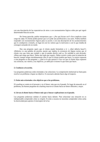 con una descripción de las expectativas de otros o con razonamientos lógicos sobre por qué siguió
determinada línea de acción.
De forma parecida, podría interpretarse que « ¿Por qué hiciste eso?» lleva implícita cierta
carga de culpa. El cliente podría pensar que se le pide una justificación a sus actos. Podría también
responder con razonamientos lógicos para su acción o con una descripción de los acontecimientos
que le condujeron a tomarla, en lugar de con los valores que la motivaron o con lo que trataba de
conseguir actuando de ese modo.
Hay una pregunta «qué» que el cliente puede formularte a ti: « ¿Qué debería hacer?»
«Debería» es una palabra de presión, puesto que implica la existencia de alguna norma que el
cliente cree que tiene que cumplir y que tú puedes decirle cuál es. En realidad te está diciendo:
«Dime qué tengo que hacer. Dame una regla que seguir». Debes resistir a toda costa la tentación de
hacerlo, aunque tengas meridianamente claro lo que el cliente tendría que hacer. La mejor respuesta
a esta pregunta es otra pregunta: « ¿Qué es lo que quieres?» Una vez que el cliente haya expuesto
sus creencias, sus valores y sus objetivos, ya sabrá por sí mismo lo que tiene que hacer.
2. Conducen a la acción.
Las preguntas poderosas están orientadas a las soluciones. La comprensión intelectual no basta para
resolver un problema o lograr un objetivo. Es necesario además hacer algo al respecto.
3. Están más orientadas a los objetivos que a los problemas.
El coaching se centra en el presente y en el futuro, más que en el pasado. En lugar de atascarle en el
problema, las buenas preguntas de coaching mueven al cliente hacia un futuro diferente y mejor.
4. Llevan al cliente hacia el futuro más que a buscar explicaciones en el pasado.
Las preguntas poderosas señalan el camino hacia delante. Para solucionar una situación no es
indispensable comprender cómo se originó. Si estás a oscuras no necesitas comprender cómo actúa
la electricidad para apretar el interruptor de la luz.
 