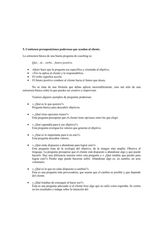 5. Contienen presuposiciones poderosas que ayudan al cliente.
La estructura básica de una buena pregunta de coaching es:
Qué... tú... verbo... futuro positivo.
• «Qué» hace que la pregunta sea específica y orientada al objetivo.
• «Tú» la aplica al cliente y le responsabiliza.
• El verbo significa acción.
• El futuro positivo conduce al cliente hacia el futuro que desea.
No se trata de una fórmula que debas aplicar inexorablemente, sino tan sólo de una
estructura básica sobre la que puedes ser creativo e improvisar.
Veamos algunos ejemplos de preguntas poderosas:
• « ¿Qué es lo que quieres?»
Pregunta básica para descubrir objetivos.
• « ¿Qué otras opciones tienes?»
Esta pregunta presupone que el cliente tiene opciones entre las que elegir.
• « ¿Qué supondrá para ti ese objetivo?»
Esta pregunta averigua los valores que generan el objetivo.
• « ¿Qué es lo importante para ti en esto?»
Esta pregunta descubre valores.
• « ¿Qué estás dispuesto a abandonar para lograr esto?»
Esta pregunta trata de la ecología del objetivo, de la imagen más amplia. Observa el
lenguaje. La pregunta presupone que el cliente está dispuesto a abandonar algo y que puede
hacerlo. Hay una diferencia enorme entre esta pregunta y « ¿Qué tendrás que perder para
lograr esto?» Perder algo puede hacerme sufrir. Abandonar algo es, en cambio, un acto
voluntario.
• « ¿Qué es lo que no estás dispuesto a cambiar?»
Ésta es una pregunta más provocadora, que asume que el cambio es posible y que depende
del cliente.
• « ¿Qué tratabas de conseguir al hacer eso?»
Ésta es una pregunta adecuada si el cliente hizo algo que no salió como esperaba. Se centra
en los resultados e indaga sobre la intención del
 