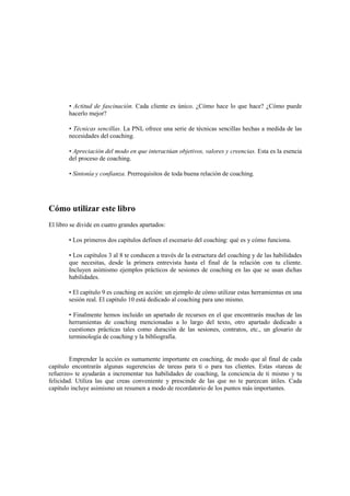 • Actitud de fascinación. Cada cliente es único. ¿Cómo hace lo que hace? ¿Cómo puede
hacerlo mejor?
• Técnicas sencillas. La PNL ofrece una serie de técnicas sencillas hechas a medida de las
necesidades del coaching.
• Apreciación del modo en que interactúan objetivos, valores y creencias. Esta es la esencia
del proceso de coaching.
• Sintonía y confianza. Prerrequisitos de toda buena relación de coaching.
Cómo utilizar este libro
El libro se divide en cuatro grandes apartados:
• Los primeros dos capítulos definen el escenario del coaching: qué es y cómo funciona.
• Los capítulos 3 al 8 te conducen a través de la estructura del coaching y de las habilidades
que necesitas, desde la primera entrevista hasta el final de la relación con tu cliente.
Incluyen asimismo ejemplos prácticos de sesiones de coaching en las que se usan dichas
habilidades.
• El capítulo 9 es coaching en acción: un ejemplo de cómo utilizar estas herramientas en una
sesión real. El capítulo 10 está dedicado al coaching para uno mismo.
• Finalmente hemos incluido un apartado de recursos en el que encontrarás muchas de las
herramientas de coaching mencionadas a lo largo del texto, otro apartado dedicado a
cuestiones prácticas tales como duración de las sesiones, contratos, etc., un glosario de
terminología de coaching y la bibliografía.
Emprender la acción es sumamente importante en coaching, de modo que al final de cada
capítulo encontrarás algunas sugerencias de tareas para ti o para tus clientes. Estas «tareas de
refuerzo» te ayudarán a incrementar tus habilidades de coaching, la conciencia de ti mismo y tu
felicidad. Utiliza las que creas conveniente y prescinde de las que no te parezcan útiles. Cada
capítulo incluye asimismo un resumen a modo de recordatorio de los puntos más importantes.
 