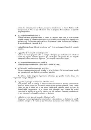 cliente. La intención pudo ser buena, aunque los resultados no lo fuesen. Se basa en la
presuposición de PNL de que toda acción tiene un propósito. Nos conduce a la siguiente
pregunta poderosa:
• « ¿Qué puedes aprender de eso?»
Ésta es una buena pregunta cuando el cliente ha cometido algún error o, dicho en otras
palabras, cuando su comportamiento no se correspondió con su intención o sus esfuerzos
acabaron mal. En lugar de analizar el error, la pregunta le pide al cliente que lo observe
desapasionadamente y aprenda de él.
• « ¿Qué harás de forma diferente la próxima vez?» Es la continuación lógica de la pregunta
anterior.
• « ¿Qué hay de bueno en la situación presente? »
Ésta es una buena pregunta sobre la ecología. Presupone que en la situación actual del
cliente hay algunos elementos positivos que vale la pena salvaguardar. Es una pregunta
importante cuando trabajas con objetivos. Toda situación tiene su lado bueno.
• « ¿Qué puedes hacer para que eso cambie?»
Esta pregunta presupone que el cliente puede cambiar las cosas.
• « ¿Qué podría impedirte emprender la acción?»
De nuevo, esta pregunta centra la atención en la acción futura. No hay que ignorar aquello
que podría impedir que el cliente emprendiera la acción.
Por último, cuatro preguntas ligeramente diferentes, que pueden resultar útiles para
comprobar la ecología del objetivo:
• « ¿Qué es lo peor que podría suceder si hicieras esto?»
Esta pregunta mira al futuro y le pide al cliente que evalúe las posibles consecuencias
negativas. Puede resultar útil si el futuro parece incierto, porque ayudará al cliente a darse
cuenta de que el futuro no es tan negro como creía. También resulta útil para la
«planificación catastrófica». Si el cliente está preparado para afrontar las peores
consecuencias posibles de su acción, avanzará con más confianza. Saber que podrá manejar
el peor escenario le reforzará la confianza en sí mismo.
• « ¿Qué es lo mejor que podría suceder si hicieras esto?»
Esta es una buena pregunta para favorecer un buen estado de ánimo en el cliente. En sentido
contrario, hará que se dé cuenta de que el resultado deseado no es tan brillante como había
 