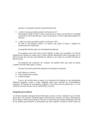 pensado, lo cual puede constituir un descubrimiento útil.
• « ¿Qué es lo peor que podría suceder si no hicieras esto?»
Esta pregunta obliga al cliente a darse cuenta de que no tomar una decisión es en realidad
una decisión a favor del statu quo, y tiene consecuencias. No hacer nada puede empeorar la
situación.
• « ¿Qué es lo mejor que podría suceder si no hicieras esto?»
Se trata de una pregunta similar a la anterior, que ayuda al cliente a explorar las
consecuencias de la pasividad.
Las preguntas del tipo «qué» son tremendamente poderosas.
Las preguntas acerca del «cómo» tienen también un lugar, pero secundario. Se trata de
preguntas que exploran los medios que el cliente utilizará. Básicamente están relacionadas con el
plan de acción, pero sin tener antes definidos los objetivos y los valores no es posible formular un
plan de acción.
Las preguntas que comienzan con «cuándo» son también útiles, pero antes de decidir
«cuándo» necesitas saber «qué» y «cómo».
Así pues, la secuencia general de preguntas en coaching es la siguiente:
• Qué (objetivos y valores).
• Cómo (medios para el logro).
• Cuándo (tiempo).
Como si de un bello tapiz se tratara, en el transcurso del coaching se irán entretejiendo
diferentes preguntas. Coach y cliente trabajarán juntos para encontrar las correspondientes
respuestas. El lenguaje de las preguntas conducirá a una forma nueva de pensar que, a su vez,
conducirá a nuevas acciones. Eso es coaching PNL en acción.
Preguntas provocadoras
Las buenas preguntas consiguen buena información y ponen en claro a menudo lo que el cliente
quiere decir con exactitud. También podemos utilizarla para cuestionar los límites autoimpuestos
por el cliente y abrirle nuevas opciones. Para ello el coach tiene que escuchar atentamente, más allá
de las palabras para descubrir el pensamiento que éstas implican. Cuando el cliente utiliza un
 