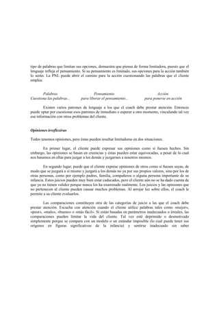 tipo de palabras que limitan sus opciones, demuestra que piensa de forma limitadora, puesto que el
lenguaje refleja el pensamiento. Si su pensamiento es limitado, sus opciones para la acción también
lo serán. La PNL puede abrir el camino para la acción cuestionando las palabras que el cliente
emplea.
Palabras Pensamiento Acción
Cuestiona las palabras... para liberar el pensamiento... para ponerse en acción
Existen varios patrones de lenguaje a los que el coach debe prestar atención. Entonces
puede optar por cuestionar esos patrones de inmediato o esperar a otro momento, vinculando tal vez
esa información con otros problemas del cliente.
Opiniones irreflexivas
Todos tenemos opiniones, pero éstas pueden resultar limitadoras en dos situaciones.
En primer lugar, el cliente puede expresar sus opiniones como si fuesen hechos. Sin
embargo, las opiniones se basan en creencias y éstas pueden estar equivocadas, a pesar de lo cual
nos basamos en ellas para juzgar a los demás y juzgarnos a nosotros mismos.
En segundo lugar, puede que el cliente exprese opiniones de otros como si fuesen suyas, de
modo que se juzgará a sí mismo y juzgará a los demás no ya por sus propios valores, sino por los de
otras personas, como por ejemplo padres, familia, compañeros o alguna persona importante de su
infancia. Estos juicios pueden muy bien estar caducados, pero el cliente aún no se ha dado cuenta de
que ya no tienen validez porque nunca los ha examinado realmente. Los juicios y las opiniones que
no pertenecen al cliente pueden causar muchos problemas. Al arrojar luz sobre ellos, el coach le
permite a su cliente evaluarlos.
Las comparaciones constituyen otra de las categorías de juicio a las que el coach debe
prestar atención. Escucha con atención cuando el cliente utilice palabras tales como «mejor»,
«peor», «malo», «bueno» o «más fácil». Si están basadas en parámetros inadecuados o irreales, las
comparaciones pueden limitar la vida del cliente. Tal vez esté deprimido o desmotivado
simplemente porque se compara con un modelo o un estándar imposible (lo cual puede tener sus
orígenes en figuras significativas de la infancia) y sentirse inadecuado sin saber
 