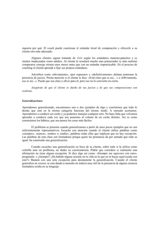 siquiera por qué. El coach puede cuestionar el estándar irreal de comparación y ofrecerle a su
cliente otro más adecuado.
Algunos clientes siguen tratando de vivir según los estándares materno-paternos y se
sienten inadecuados como adultos. Al cliente le resultará mucho mas potenciador (y más realista)
compararse consigo mismo unos meses antes que con un estándar impracticable. En el proceso de
coaching el cliente aprende a fijar sus propios estándares.
Adverbios como «obviamente», «por supuesto» y «definitivamente» delatan asimismo la
presencia de juicios. Presta atención si el cliente te dice: «Está claro que es así... » u «Obviamente,
eso es así...». Puede que sea claro y obvio para él, pero eso no lo convierte en cierto.
Asegúrate de que el cliente es dueño de sus juicios y de que sus comparaciones son
realistas.
Generalizaciones
Aprendemos generalizando, encontramos uno o dos ejemplos de algo y concluimos que todo lo
demás que está en la misma categoría funciona del mismo modo. A menudo acertamos.
Aprendemos a conducir un coche y ya podemos manejar cualquier otro. No hace falta que volvamos
aprender a conducir cada vez que nos ponemos al volante de un coche distinto. Así es como
construimos los hábitos, que nos ponen las cosas más fáciles.
El problema se presenta cuando generalizamos a partir de unos pocos ejemplos que no son
suficientemente representativos. Escucha con atención cuando el cliente utilice palabras como
«siempre», «nunca», «todos» o «nadie», palabras todas ellas que implican que no hay excepción.
Las palabras de esta clase son limitadoras porque quien las pronuncia da por sentado que todo es
igual: ha construido una generalización.
Cuando escuches una generalización en boca de tu cliente, sobre todo si la utiliza como
coletilla ante un problema, no dudes en cuestionársela. Pídele que considere si realmente esta
afirmación no tiene alguna excepción. Si dice algo así como: «Siempre me equivoco con esto»,
pregúntale: « ¿Siempre? ¿Ha habido alguna ocasión en tu vida en la que no te hayas equivocado con
esto?» Bastará con una sola excepción para desmantelar la generalización. Cuando el cliente
generaliza en exceso, te esta dando a menudo un indicio muy útil de la presencia de alguna creencia
limitadora oculta en su lenguaje.
 