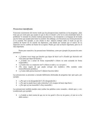 Presunciones injustificadas
Funcionan exactamente del mismo modo que las presuposiciones implícitas en las preguntas. ¿Qué
tiene que ser cierto para que aceptes lo que te dice el cliente? ¿Tal vez te está arrastrando hacia el
problema? A menudo los clientes realizan presunciones y las incorporan a su lenguaje de tal modo
que las tienes que aceptar para tratar la cuestión. Sin embargo, con frecuencia esa misma presunción
es la cuestión. Por ejemplo, si una cliente te dice: «Quiero trabajar sobre el modo en que los
cambios de humor de mi marido me deprimen», está dando por sentado que el motivo de su
depresión son los cambios de humor de su esposo. Puede que sean un factor importante, pero no el
más importante.
Presta pues atención a las presunciones limitadoras, como por ejemplo (la presunción entre
paréntesis):
• « ¿Cuántas veces tengo que decirles que dejen de hacer eso?» (Tendré que decírselo mil
veces para que dejen de hacerlo.)
• « ¿Cuándo vas a actuar de forma responsable?» (Ahora no estás actuando de forma
responsable.)
• « ¿Cuanto más va a empeorar esto?» (Ahora es malo y va a ser peor.)
• «No estoy seguro de que pueda corregir mis modales.» (Mis modales están
irremisiblemente perdidos.)
• « ¿Cuánto daño piensa hacerme?» (Quiere hacerme daño)
Las presunciones se presentan a menudo hábilmente disfrazadas de preguntas tipo «por qué», por
ejemplo:
• « ¿Por qué es tan desagradecido?» (Es desagradecido.)
• « ¿Por qué no puede hacer nada a derechas?» (Es incapaz de hacer algo bien.)
• « ¿Por qué soy tan insensible?» (Soy insensible.)
Las presunciones también pueden estar ocultas tras palabras como «cuando», «desde que» y «si»
(condicional), por ejemplo:
• « ¿Cuándo se dará cuenta de que eso no me gusta?» (Eso no me gusta y el aún no se ha
dado cuenta.)
 