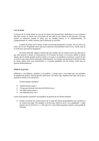 Leer la mente
La lectura de la mente puede ser una de las fuentes de presunciones. Basándose en una evidencia
más bien escasa, el cliente está convencido de que sabe lo que piensa la otra persona. Cree que
conoce su intención, cuando lo único que en realidad conoce es su comportamiento. El
comportamiento es visible, mientras que la intención es invisible.
Cuando un cliente lee la mente, resulta conveniente preguntarle si acierta. Tal vez esté en lo
cierto, tal vez no. Pregúntale cómo sabe que la persona está pensando como él cree. Puede estar en
lo cierto pero ¿por qué no asegurarse?
De forma parecida, algunos clientes dan por sentado que los demás tienen que adivinar lo
que ellos quieren y actuar en consecuencia. Es la lectura de mente a la inversa, donde el cliente
supone que los demás pueden leerle la mente y se enoja si no satisfacen sus deseos, a pesar de que
lo cierto es que nunca los ha expresado explícitamente. Los clientes que practican la lectura inversa
de mente suelen estar muy insatisfechos y a menudo enfadados con los demás. Creen que les
ignoran deliberadamente.
Palabras de presión
«Debería» y «no debería», «podría» y «no podría», y «tengo que» y «no tengo que» son ejemplos
de palabras de presión. Ejercen presión para hacer o no hacer algo. Implican una regla, de la que a
menudo el cliente no es consciente.
Veamos algunos ejemplos:
• «Podría hacerlo mejor.»
• «Tengo que terminar esto antes de final de mes.»
• «No debo equivocarme.»
• «No deberían hacer eso.»
Como coach puedes cuestionar estas palabras de presión de tres formas distintas
• Puedes cuestionar las consecuencias de la regla del cliente preguntándole que sucedería si
se violase esta regla. Por ejemplo, si él dice que «Debería hacer eso», pregúntale: « ¿Qué
pasaría sino lo hicieses?» o « ¿Por qué no?» (esta última pregunta requiere cierto grado de
sintonía).
 