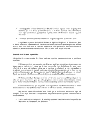 • También puedes desafiar la tiranía del «debería» diciendo algo así como: «Supón por un
momento que no lo haces. ¿Cómo sería eso?» Si el cliente responde: «No debería hacer
eso». sigue cuestionando, y pregúntale: « ¿Qué pasaría silo hicieses?» o quizá « ¿Quién
dice eso?»
• También es posible sugerir otras alternativas: «Supón que puedes. ¿Como sería eso?»
Las palabras de presión pueden estar basadas en la práctica aceptada o en la moralidad, pero
si prestas atención te sorprenderá cuan a menudo los clientes las utilizan para obligarse a si mismos
a hacer o no hacer toda clase de cosas sin importancia. Estas palabras de presión suelen indicar
también la presencia de creencias limitadoras. Pesca al vuelo todas las que escuches.
Cambiar de la presión al propósito
Al cambiar el foco de atención del cliente hacia sus objetivos puedes transformar la presión en
propósito.
Pídele que convierta sus «debería», «no debería», «podría», «no podría», «tengo que» y «no
tengo que» en «quiero...», y pídele que lo haga en voz alta. Así, si el cliente dice algo como:
«Debería ir a ver a mis padres», pídele que lo convierta en «Quiero ir a ver a mis padres» y
pregúntale cómo se siente. A menudo sentirá que no quiere hacerlo, que no está en línea con sus
objetivos. Si es así, ¿por qué dice que debería hacerlo? ¿Qué regla se está aplicando a sí mismo?
Puede que se sienta culpable, y probablemente detrás de su culpabilidad haya resentimiento.
De forma parecida, si dice algo así como: «No debería hacer esto», pídele que diga en voz
alta: «No quiero hacer esto». Igual que antes, pregúntale cómo se siente. Esta estratagema permite
que el cliente tome el control de sus acciones, le da otra opción y centra su atención en el objetivo.
Cuando un cliente diga que «no puede» hacer algo explora esa afirmación como si se tratara
de una creencia. Es muy probable que el obstáculo no esté en la realidad, sino en su mente.
Hay muchas formas de cuestionar a un cliente que te dice que no puede hacer algo. Por
ejemplo, si dice algo parecido a: «Simplemente no puedo relajarme» puedes cuestionar eso de
distintas formas:
1. Puedes tratarlo como una palabra de presión y cuestionar las consecuencias imaginadas con
la pregunta: « ¿Que pasaría si te relajases?»
 